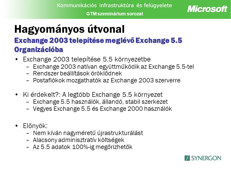 Kommunikációs infrastruktúra és felügyelete GTM szeminárium sorozat Exchange 2003 telepítése meglévő Exchange 5.5 Organizációba Hagyományos útvonal Exchange 2003 telepítése meglévő Exchange 5.5 Organizációba Exchange 2003 telepítése 5.5 környezetbe –Exchange 2003 natívan együttműködik az Exchange 5.5-tel –Rendszer beállítások öröklődnek –Postafiókok mozgathatók az Exchange 2003 szerverre Ki érdekelt : A legtöbb Exchange 5.5 környezet –Exchange 5.5 használók, állandó, stabil szerkezet –Vegyes Exchange 5.5 és Exchange 2000 használók Előnyök: –Nem kíván nagyméretű újrastrukturálást –Alacsony adminisztratív költségek –Az 5.5 adatok 100%-ig megőrizhetők