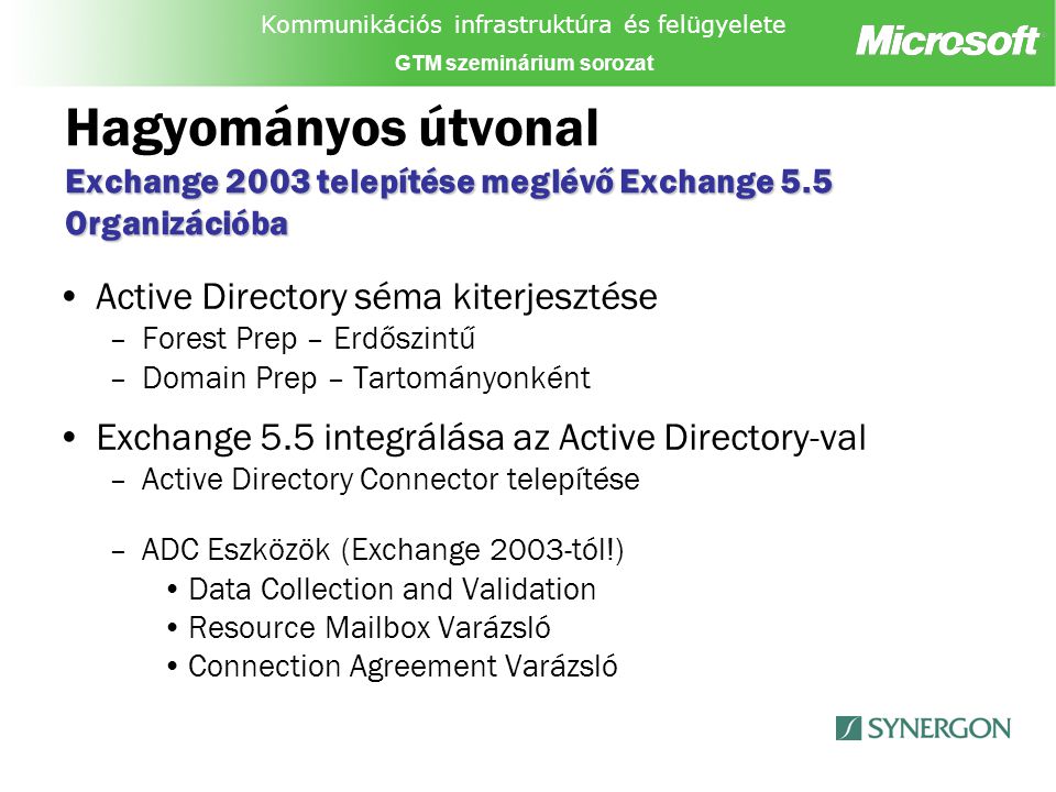 Kommunikációs infrastruktúra és felügyelete GTM szeminárium sorozat Exchange 2003 telepítése meglévő Exchange 5.5 Organizációba Hagyományos útvonal Exchange 2003 telepítése meglévő Exchange 5.5 Organizációba Active Directory séma kiterjesztése –Forest Prep – Erdőszintű –Domain Prep – Tartományonként Exchange 5.5 integrálása az Active Directory-val –Active Directory Connector telepítése –ADC Eszközök (Exchange 2003-tól!) Data Collection and Validation Resource Mailbox Varázsló Connection Agreement Varázsló