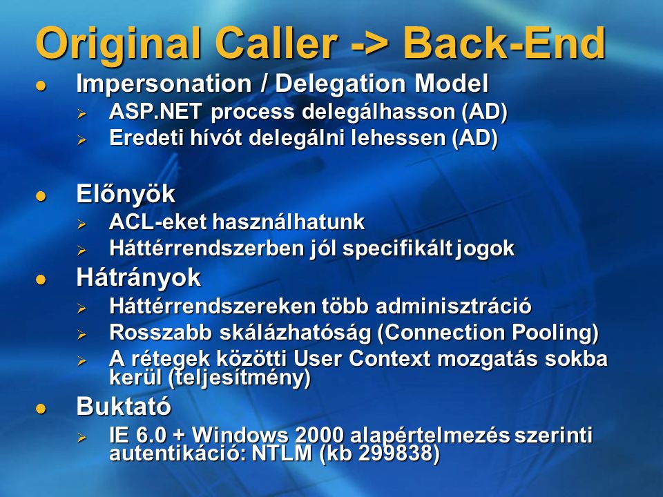Original Caller -> Back-End Impersonation / Delegation Model Impersonation / Delegation Model  ASP.NET process delegálhasson (AD)  Eredeti hívót delegálni lehessen (AD) Előnyök Előnyök  ACL-eket használhatunk  Háttérrendszerben jól specifikált jogok Hátrányok Hátrányok  Háttérrendszereken több adminisztráció  Rosszabb skálázhatóság (Connection Pooling)  A rétegek közötti User Context mozgatás sokba kerül (teljesítmény) Buktató Buktató  IE Windows 2000 alapértelmezés szerinti autentikáció: NTLM (kb )