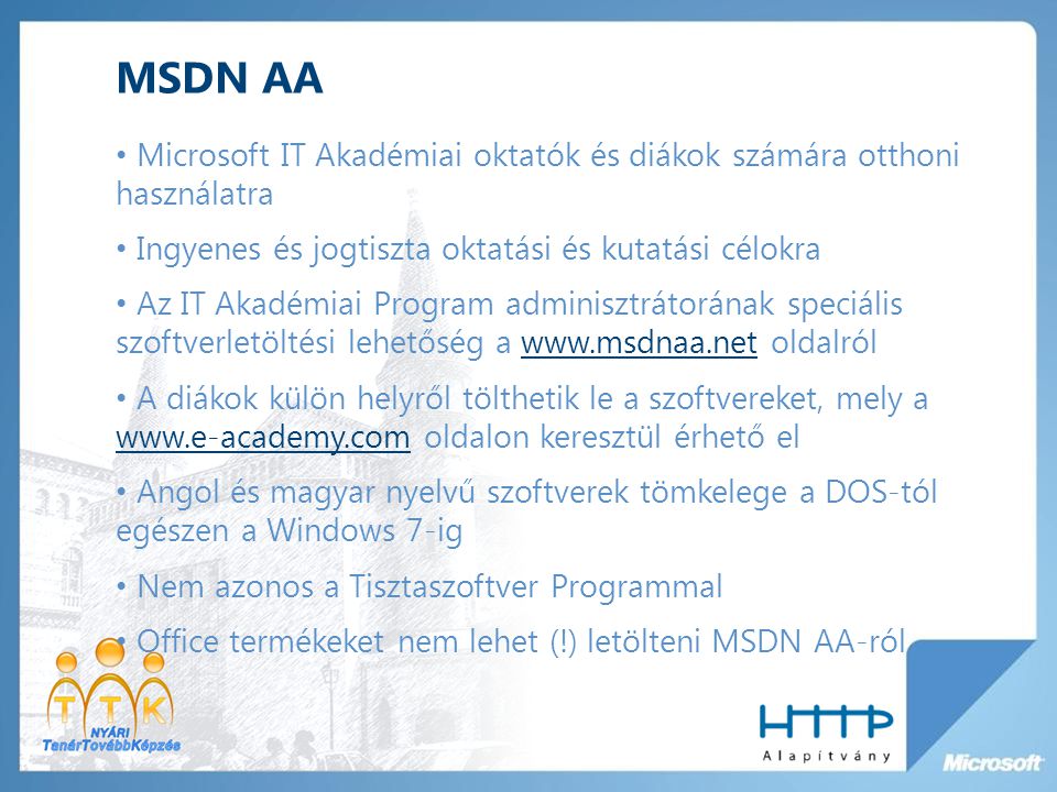MSDN AA Microsoft IT Akadémiai oktatók és diákok számára otthoni használatra Ingyenes és jogtiszta oktatási és kutatási célokra Az IT Akadémiai Program adminisztrátorának speciális szoftverletöltési lehetőség a   oldalrólwww.msdnaa.net A diákok külön helyről tölthetik le a szoftvereket, mely a   oldalon keresztül érhető el   Angol és magyar nyelvű szoftverek tömkelege a DOS-tól egészen a Windows 7-ig Nem azonos a Tisztaszoftver Programmal Office termékeket nem lehet (!) letölteni MSDN AA-ról