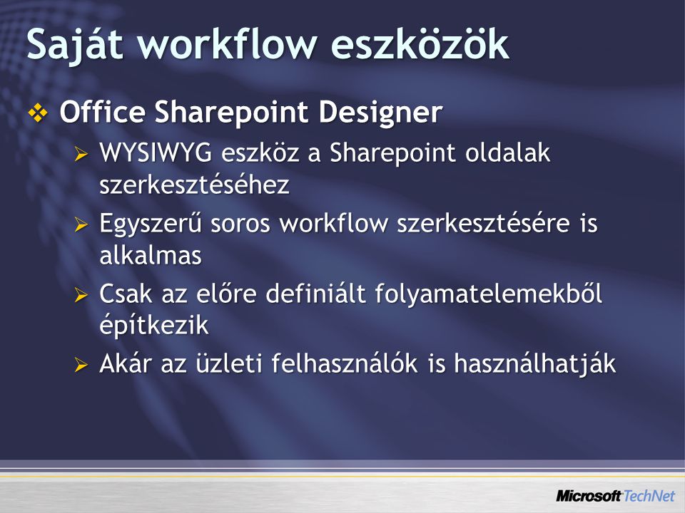 Saját workflow eszközök  Office Sharepoint Designer  WYSIWYG eszköz a Sharepoint oldalak szerkesztéséhez  Egyszerű soros workflow szerkesztésére is alkalmas  Csak az előre definiált folyamatelemekből építkezik  Akár az üzleti felhasználók is használhatják