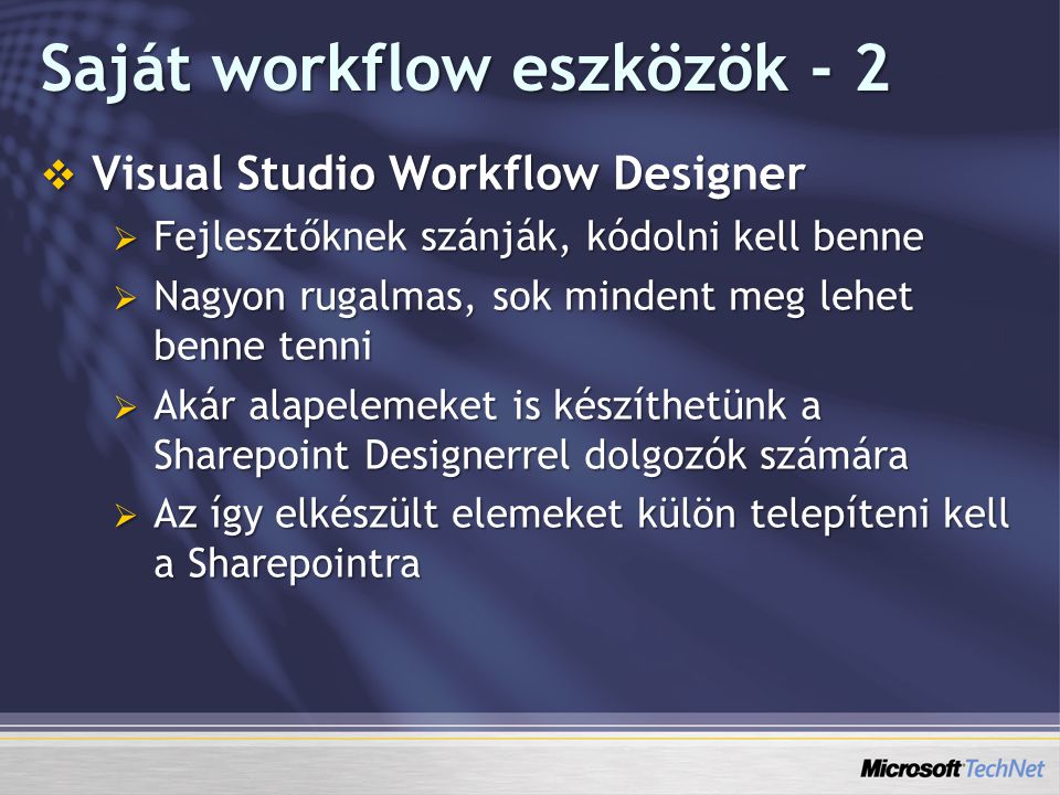 Saját workflow eszközök - 2  Visual Studio Workflow Designer  Fejlesztőknek szánják, kódolni kell benne  Nagyon rugalmas, sok mindent meg lehet benne tenni  Akár alapelemeket is készíthetünk a Sharepoint Designerrel dolgozók számára  Az így elkészült elemeket külön telepíteni kell a Sharepointra