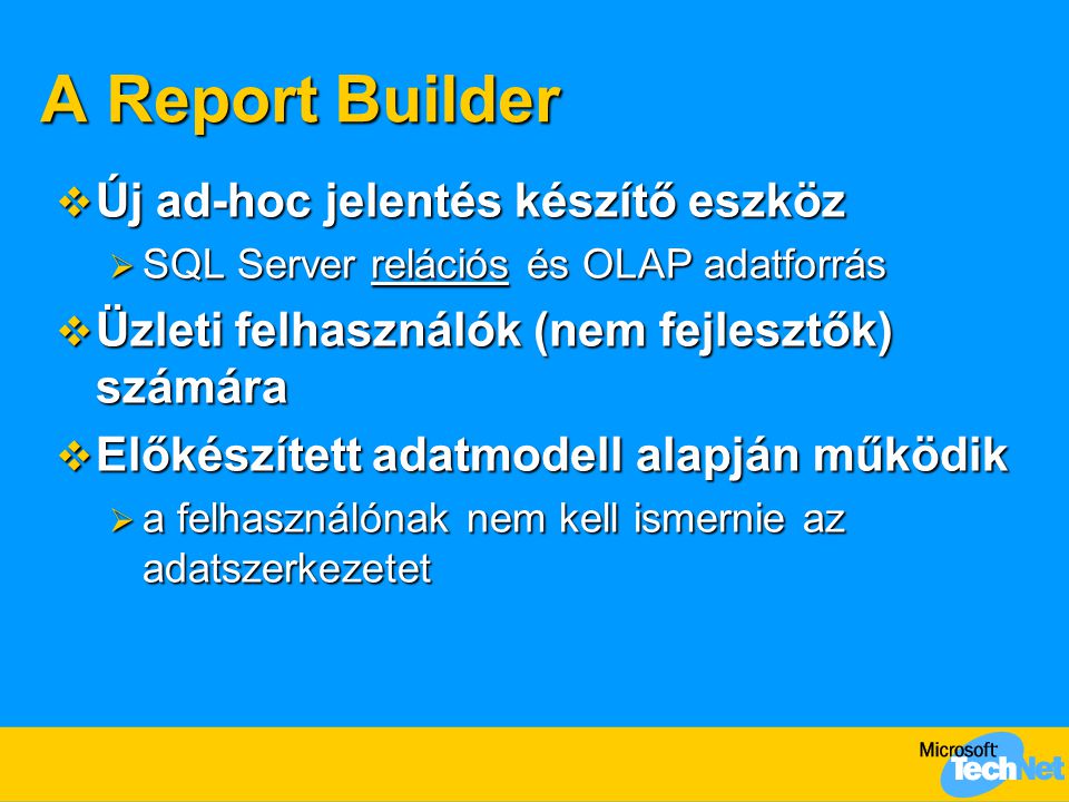 A Report Builder  Új ad-hoc jelentés készítő eszköz  SQL Server relációs és OLAP adatforrás  Üzleti felhasználók (nem fejlesztők) számára  Előkészített adatmodell alapján működik  a felhasználónak nem kell ismernie az adatszerkezetet