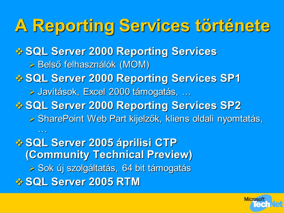 A Reporting Services története  SQL Server 2000 Reporting Services  Belső felhasználók (MOM)  SQL Server 2000 Reporting Services SP1  Javítások, Excel 2000 támogatás, …  SQL Server 2000 Reporting Services SP2  SharePoint Web Part kijelzők, kliens oldali nyomtatás, …  SQL Server 2005 áprilisi CTP (Community Technical Preview)  Sok új szolgáltatás, 64 bit támogatás  SQL Server 2005 RTM