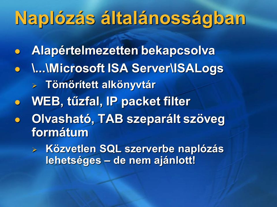 Naplózás általánosságban Alapértelmezetten bekapcsolva Alapértelmezetten bekapcsolva \...\Microsoft ISA Server\ISALogs \...\Microsoft ISA Server\ISALogs  Tömörített alkönyvtár WEB, tűzfal, IP packet filter WEB, tűzfal, IP packet filter Olvasható, TAB szeparált szöveg formátum Olvasható, TAB szeparált szöveg formátum  Közvetlen SQL szerverbe naplózás lehetséges – de nem ajánlott!