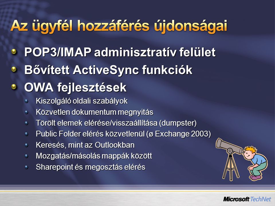 POP3/IMAP adminisztratív felület Bővített ActiveSync funkciók OWA fejlesztések Kiszolgáló oldali szabályok Közvetlen dokumentum megnyitás Törölt elemek elérése/visszaállítása (dumpster) Public Folder elérés közvetlenül (ø Exchange 2003) Keresés, mint az Outlookban Mozgatás/másolás mappák között Sharepoint és megosztás elérés