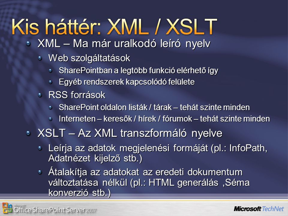 XML – Ma már uralkodó leíró nyelv Web szolgáltatások SharePointban a legtöbb funkció elérhető így Egyéb rendszerek kapcsolódó felülete RSS források SharePoint oldalon listák / tárak – tehát szinte minden Interneten – keresők / hírek / fórumok – tehát szinte minden XSLT – Az XML transzformáló nyelve Leírja az adatok megjelenési formáját (pl.: InfoPath, Adatnézet kijelző stb.) Átalakítja az adatokat az eredeti dokumentum változtatása nélkül (pl.: HTML generálás,Séma konverzió stb.)