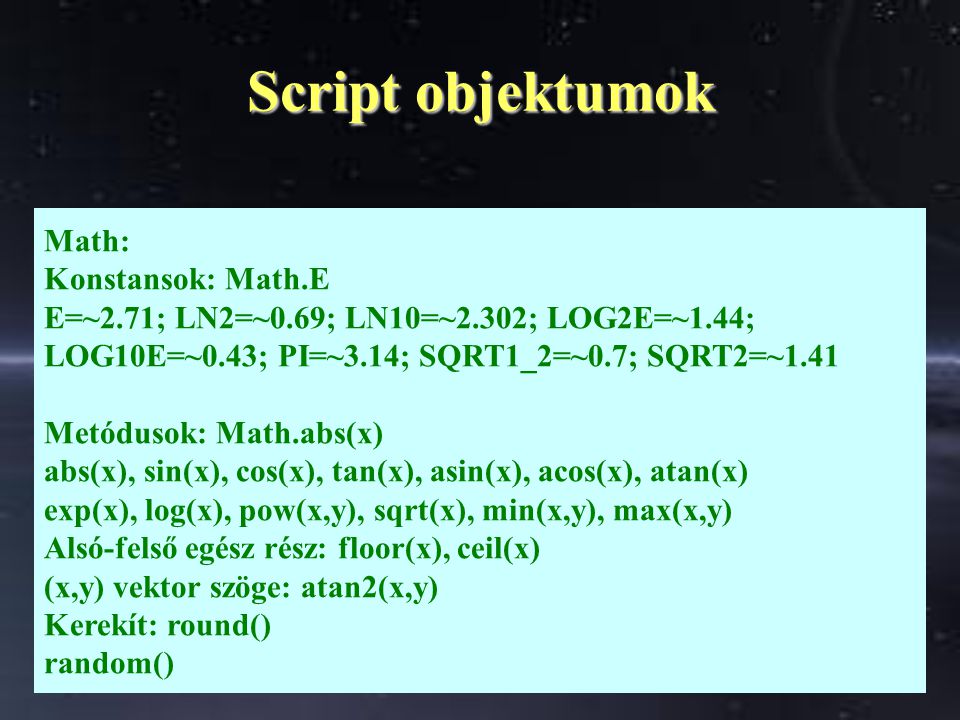 Script objektumok Math: Konstansok: Math.E E=~2.71; LN2=~0.69; LN10=~2.302; LOG2E=~1.44; LOG10E=~0.43; PI=~3.14; SQRT1_2=~0.7; SQRT2=~1.41 Metódusok: Math.abs(x) abs(x), sin(x), cos(x), tan(x), asin(x), acos(x), atan(x) exp(x), log(x), pow(x,y), sqrt(x), min(x,y), max(x,y) Alsó-felső egész rész: floor(x), ceil(x) (x,y) vektor szöge: atan2(x,y) Kerekít: round() random()