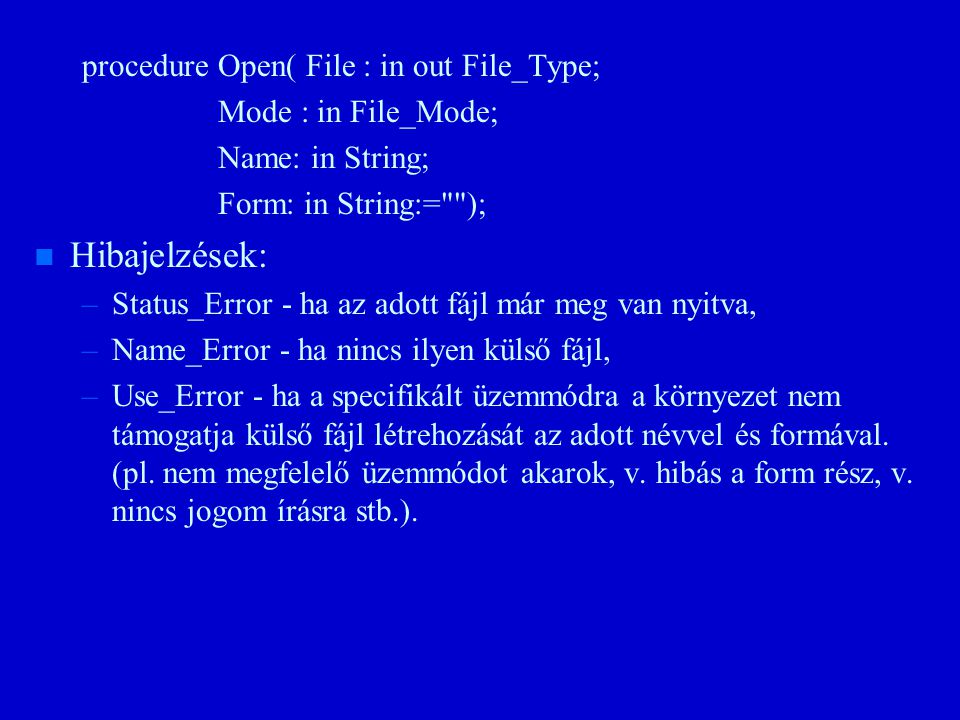 procedure Open( File : in out File_Type; Mode : in File_Mode; Name: in String; Form: in String:= ); n n Hibajelzések: – –Status_Error - ha az adott fájl már meg van nyitva, – –Name_Error - ha nincs ilyen külső fájl, – –Use_Error - ha a specifikált üzemmódra a környezet nem támogatja külső fájl létrehozását az adott névvel és formával.