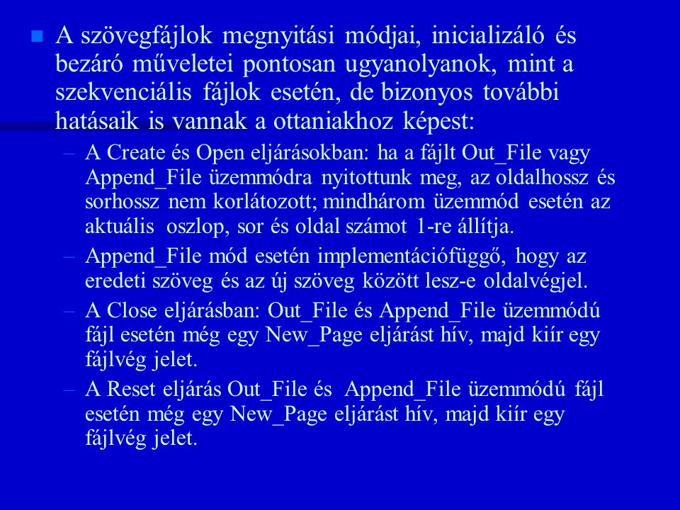 n n A szövegfájlok megnyitási módjai, inicializáló és bezáró műveletei pontosan ugyanolyanok, mint a szekvenciális fájlok esetén, de bizonyos további hatásaik is vannak a ottaniakhoz képest: – –A Create és Open eljárásokban: ha a fájlt Out_File vagy Append_File üzemmódra nyitottunk meg, az oldalhossz és sorhossz nem korlátozott; mindhárom üzemmód esetén az aktuális oszlop, sor és oldal számot 1-re állítja.