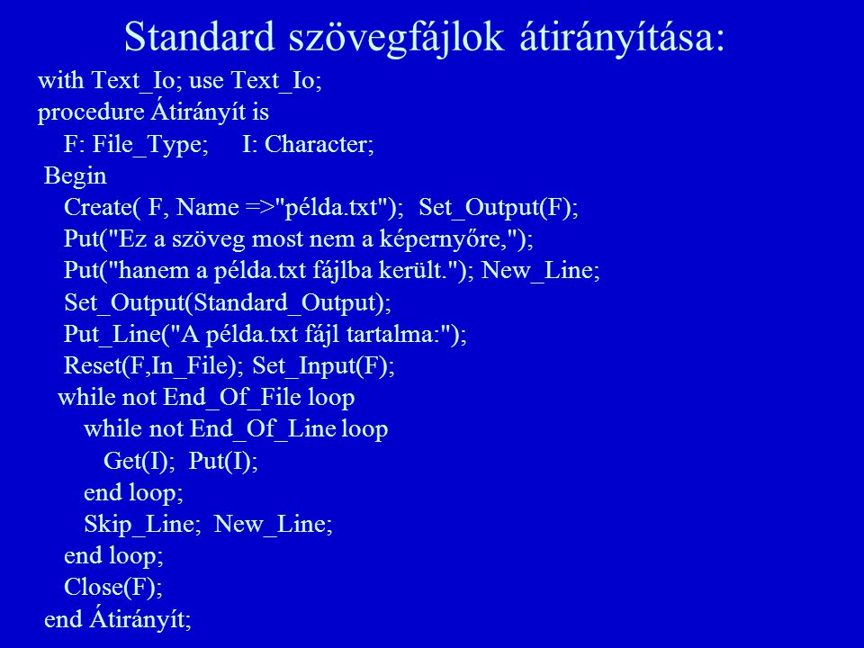 Standard szövegfájlok átirányítása: with Text_Io; use Text_Io; procedure Átirányít is F: File_Type; I: Character; Begin Create( F, Name => példa.txt ); Set_Output(F); Put( Ez a szöveg most nem a képernyőre, ); Put( hanem a példa.txt fájlba került. ); New_Line; Set_Output(Standard_Output); Put_Line( A példa.txt fájl tartalma: ); Reset(F,In_File); Set_Input(F); while not End_Of_File loop while not End_Of_Line loop Get(I); Put(I); end loop; Skip_Line; New_Line; end loop; Close(F); end Átirányít;