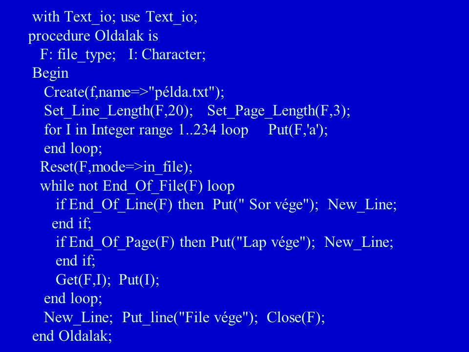 with Text_io; use Text_io; procedure Oldalak is F: file_type; I: Character; Begin Create(f,name=> példa.txt ); Set_Line_Length(F,20); Set_Page_Length(F,3); for I in Integer range loop Put(F, a ); end loop; Reset(F,mode=>in_file); while not End_Of_File(F) loop if End_Of_Line(F) then Put( Sor vége ); New_Line; end if; if End_Of_Page(F) then Put( Lap vége ); New_Line; end if; Get(F,I); Put(I); end loop; New_Line; Put_line( File vége ); Close(F); end Oldalak;