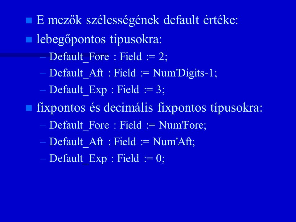 n n E mezők szélességének default értéke: n n lebegőpontos típusokra: – –Default_Fore : Field := 2; – –Default_Aft : Field := Num Digits-1; – –Default_Exp : Field := 3; n n fixpontos és decimális fixpontos típusokra: – –Default_Fore : Field := Num Fore; – –Default_Aft : Field := Num Aft; – –Default_Exp : Field := 0;