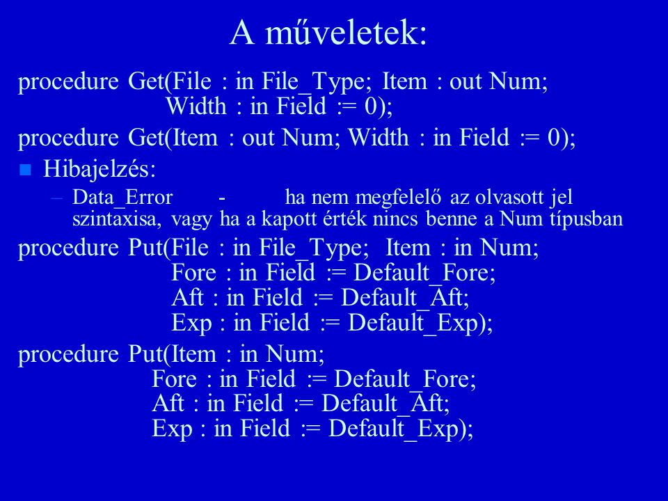 A műveletek: procedure Get(File : in File_Type; Item : out Num; Width : in Field := 0); procedure Get(Item : out Num; Width : in Field := 0); n n Hibajelzés: – –Data_Error-ha nem megfelelő az olvasott jel szintaxisa, vagy ha a kapott érték nincs benne a Num típusban procedure Put(File : in File_Type; Item : in Num; Fore : in Field := Default_Fore; Aft : in Field := Default_Aft; Exp : in Field := Default_Exp); procedure Put(Item : in Num; Fore : in Field := Default_Fore; Aft : in Field := Default_Aft; Exp : in Field := Default_Exp);