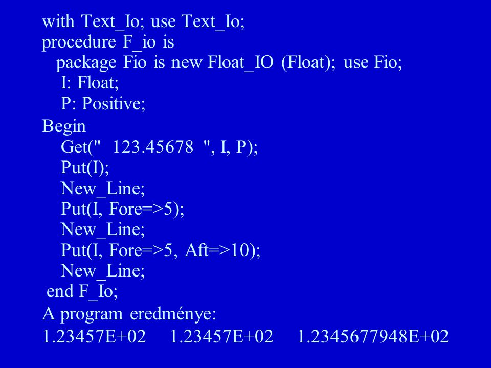 with Text_Io; use Text_Io; procedure F_io is package Fio is new Float_IO (Float); use Fio; I: Float; P: Positive; Begin Get( , I, P); Put(I); New_Line; Put(I, Fore=>5); New_Line; Put(I, Fore=>5, Aft=>10); New_Line; end F_Io; A program eredménye: E E E+02