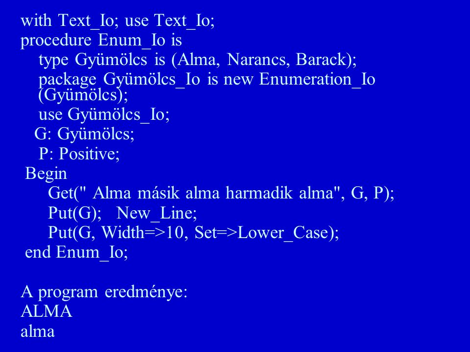 with Text_Io; use Text_Io; procedure Enum_Io is type Gyümölcs is (Alma, Narancs, Barack); package Gyümölcs_Io is new Enumeration_Io (Gyümölcs); use Gyümölcs_Io; G: Gyümölcs; P: Positive; Begin Get( Alma másik alma harmadik alma , G, P); Put(G); New_Line; Put(G, Width=>10, Set=>Lower_Case); end Enum_Io; A program eredménye: ALMA alma