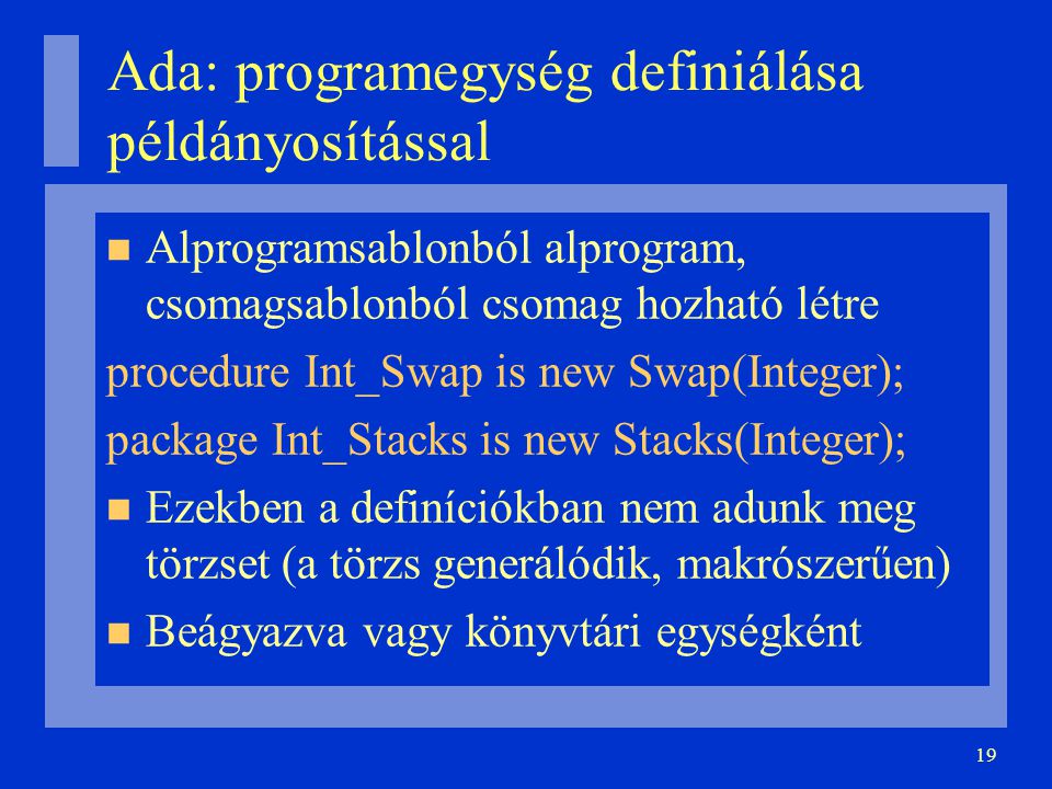 19 Ada: programegység definiálása példányosítással Alprogramsablonból alprogram, csomagsablonból csomag hozható létre procedure Int_Swap is new Swap(Integer); package Int_Stacks is new Stacks(Integer); Ezekben a definíciókban nem adunk meg törzset (a törzs generálódik, makrószerűen)‏ Beágyazva vagy könyvtári egységként