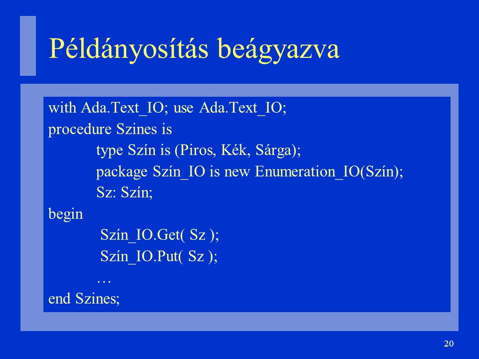 20 Példányosítás beágyazva with Ada.Text_IO; use Ada.Text_IO; procedure Szines is type Szín is (Piros, Kék, Sárga); package Szín_IO is new Enumeration_IO(Szín); Sz: Szín; begin Szín_IO.Get( Sz ); Szín_IO.Put( Sz ); … end Szines;