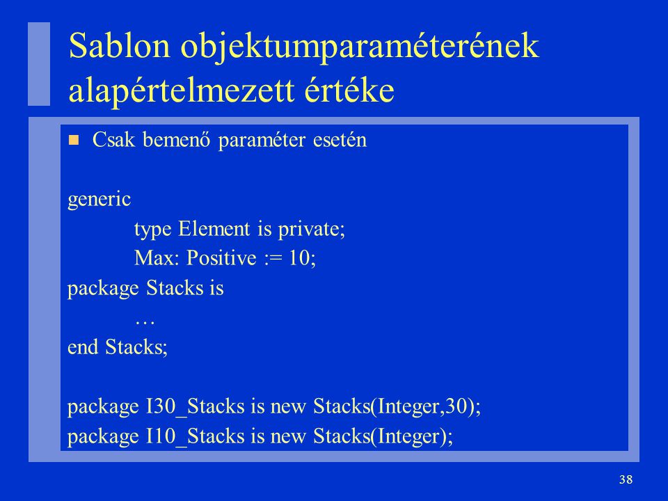 38 Sablon objektumparaméterének alapértelmezett értéke Csak bemenő paraméter esetén generic type Element is private; Max: Positive := 10; package Stacks is … end Stacks; package I30_Stacks is new Stacks(Integer,30); package I10_Stacks is new Stacks(Integer);