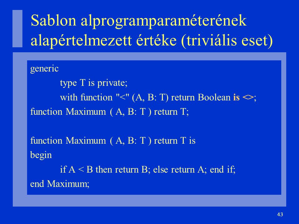 43 Sablon alprogramparaméterének alapértelmezett értéke (triviális eset)‏ generic type T is private; with function ; function Maximum ( A, B: T ) return T; function Maximum ( A, B: T ) return T is begin if A < B then return B; else return A; end if; end Maximum;