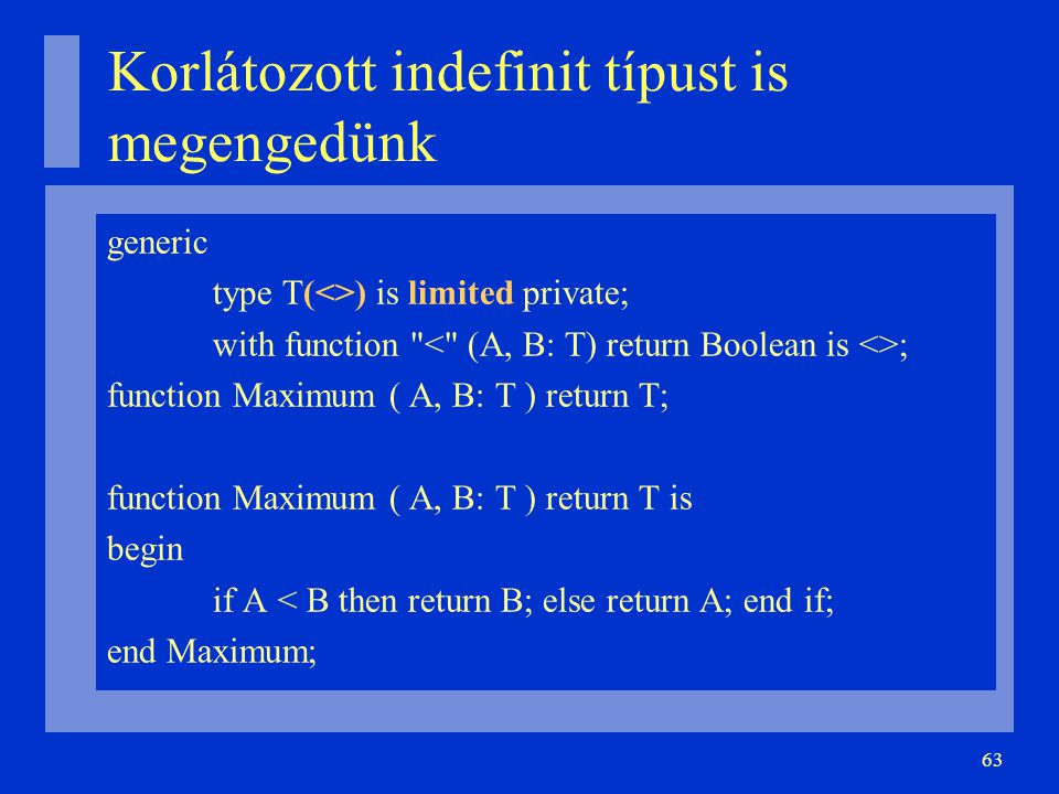 63 Korlátozott indefinit típust is megengedünk generic type T(<>) is limited private; with function ; function Maximum ( A, B: T ) return T; function Maximum ( A, B: T ) return T is begin if A < B then return B; else return A; end if; end Maximum;