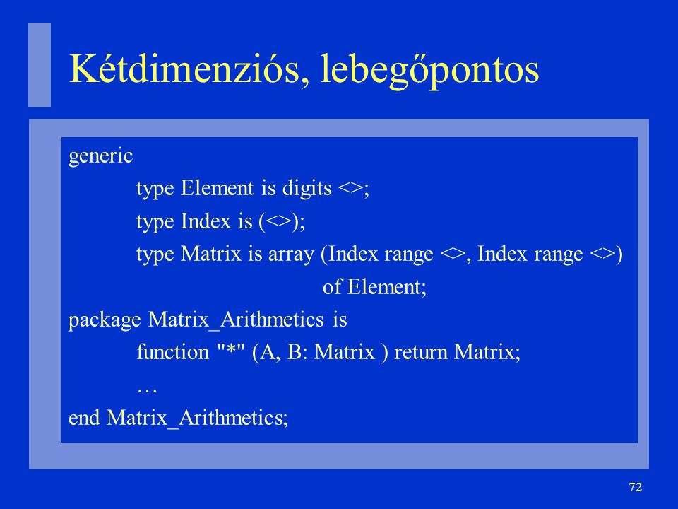72 Kétdimenziós, lebegőpontos generic type Element is digits <>; type Index is (<>); type Matrix is array (Index range <>, Index range <>)‏ of Element; package Matrix_Arithmetics is function * (A, B: Matrix ) return Matrix; … end Matrix_Arithmetics;