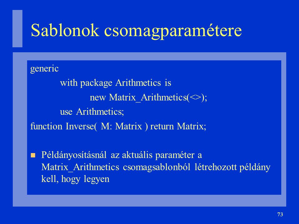 73 Sablonok csomagparamétere generic with package Arithmetics is new Matrix_Arithmetics(<>); use Arithmetics; function Inverse( M: Matrix ) return Matrix; Példányosításnál az aktuális paraméter a Matrix_Arithmetics csomagsablonból létrehozott példány kell, hogy legyen