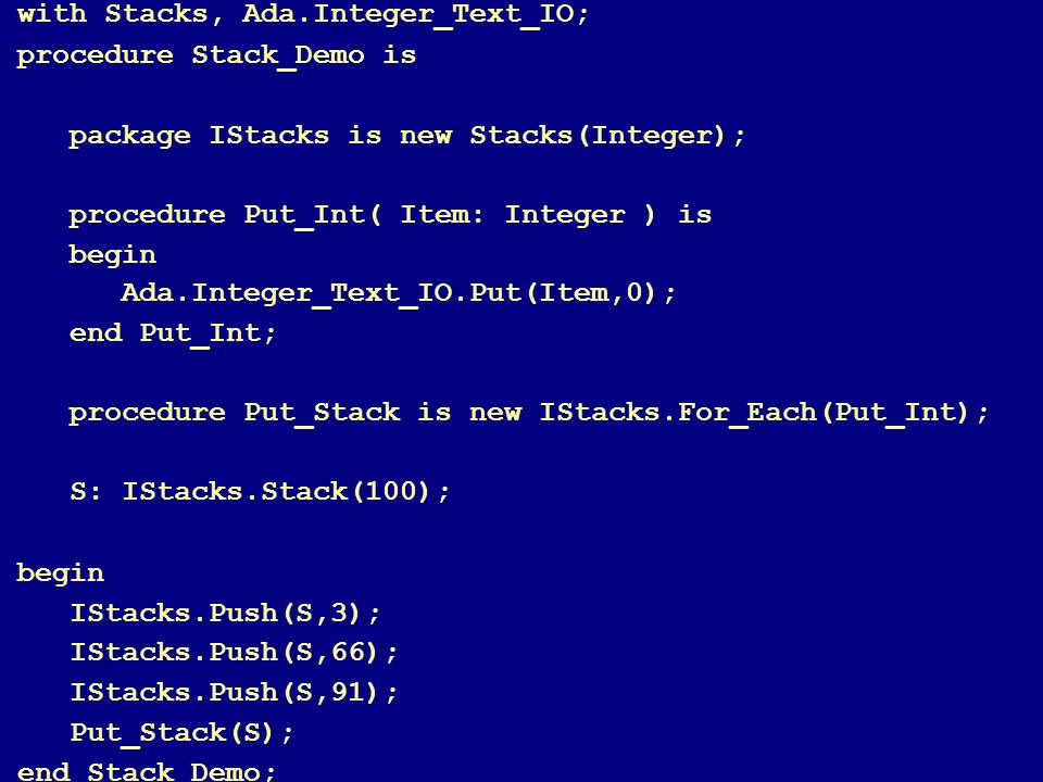 77 with Stacks, Ada.Integer_Text_IO; procedure Stack_Demo is package IStacks is new Stacks(Integer); procedure Put_Int( Item: Integer ) is begin Ada.Integer_Text_IO.Put(Item,0); end Put_Int; procedure Put_Stack is new IStacks.For_Each(Put_Int); S: IStacks.Stack(100); begin IStacks.Push(S,3); IStacks.Push(S,66); IStacks.Push(S,91); Put_Stack(S); end Stack_Demo;