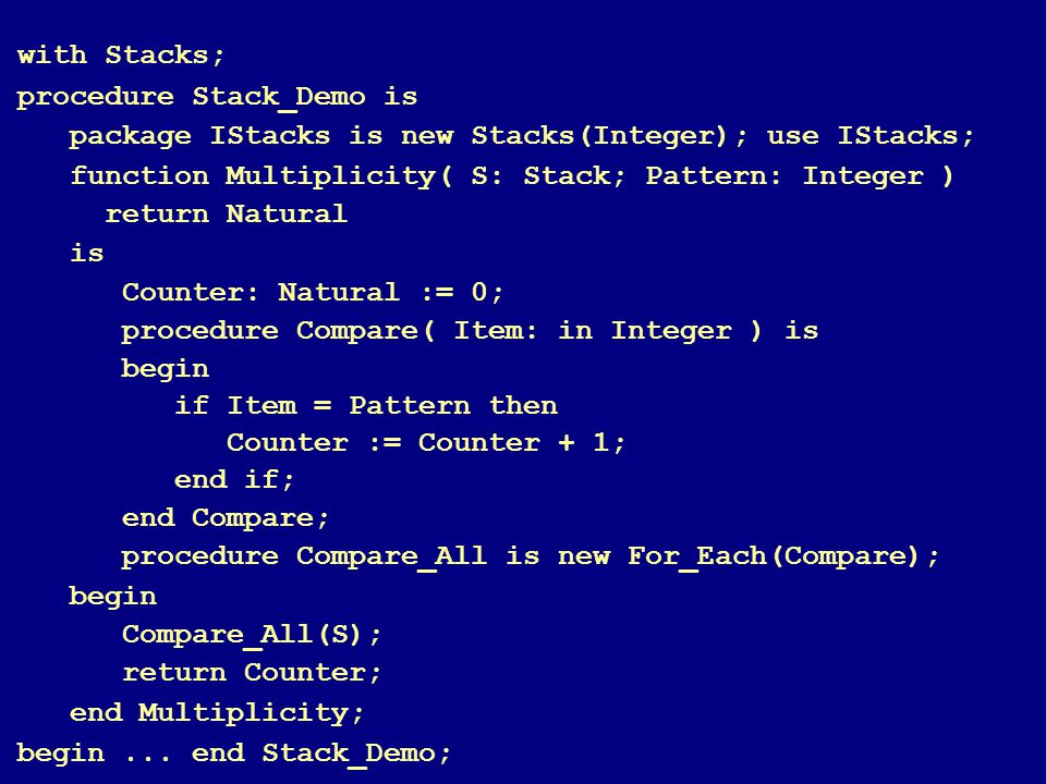 79 with Stacks; procedure Stack_Demo is package IStacks is new Stacks(Integer); use IStacks; function Multiplicity( S: Stack; Pattern: Integer )‏ return Natural is Counter: Natural := 0; procedure Compare( Item: in Integer ) is begin if Item = Pattern then Counter := Counter + 1; end if; end Compare; procedure Compare_All is new For_Each(Compare); begin Compare_All(S); return Counter; end Multiplicity; begin...