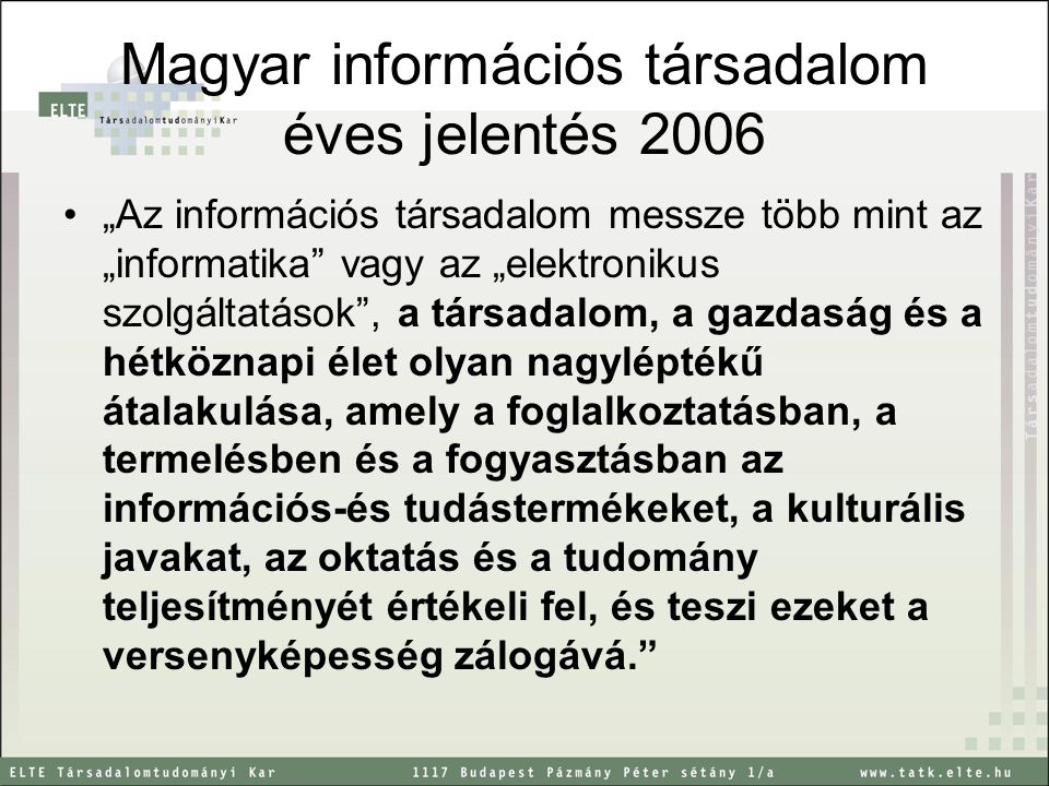 Magyar információs társadalom éves jelentés 2006 „Az információs társadalom messze több mint az „informatika vagy az „elektronikus szolgáltatások , a társadalom, a gazdaság és a hétköznapi élet olyan nagyléptékű átalakulása, amely a foglalkoztatásban, a termelésben és a fogyasztásban az információs-és tudástermékeket, a kulturális javakat, az oktatás és a tudomány teljesítményét értékeli fel, és teszi ezeket a versenyképesség zálogává.
