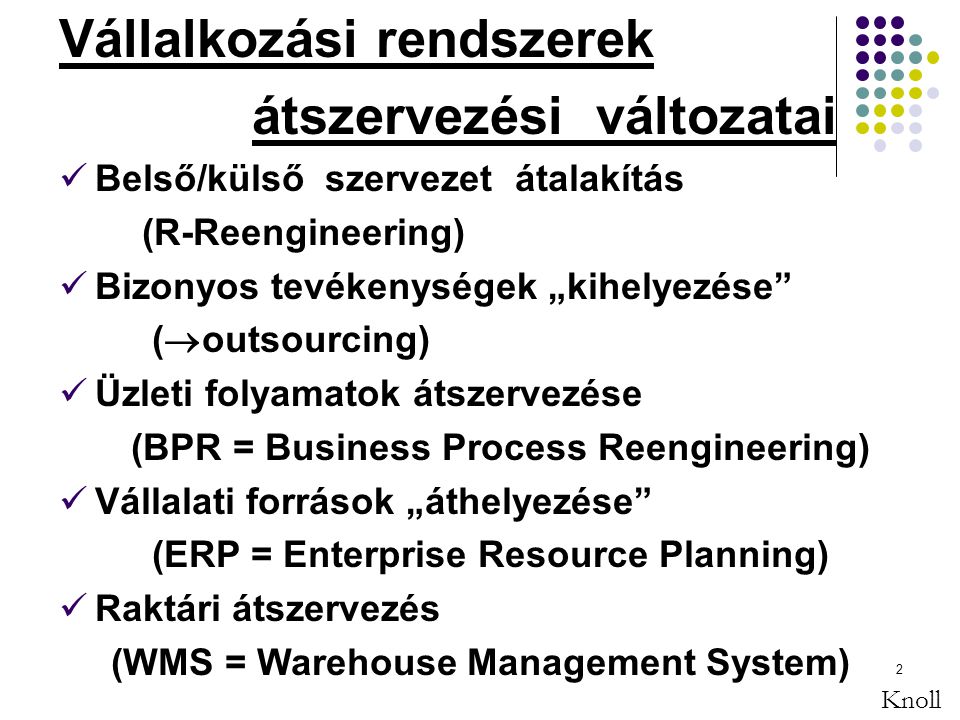 2 Vállalkozási rendszerek átszervezési változatai Belső/külső szervezet átalakítás (R-Reengineering) Bizonyos tevékenységek „kihelyezése (  outsourcing) Üzleti folyamatok átszervezése (BPR = Business Process Reengineering) Vállalati források „áthelyezése (ERP = Enterprise Resource Planning) Raktári átszervezés (WMS = Warehouse Management System) Knoll
