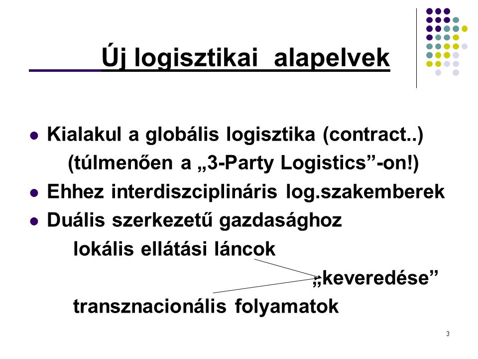 3 Új logisztikai alapelvek Kialakul a globális logisztika (contract..) (túlmenően a „3-Party Logistics -on!) Ehhez interdiszciplináris log.szakemberek Duális szerkezetű gazdasághoz lokális ellátási láncok „keveredése transznacionális folyamatok