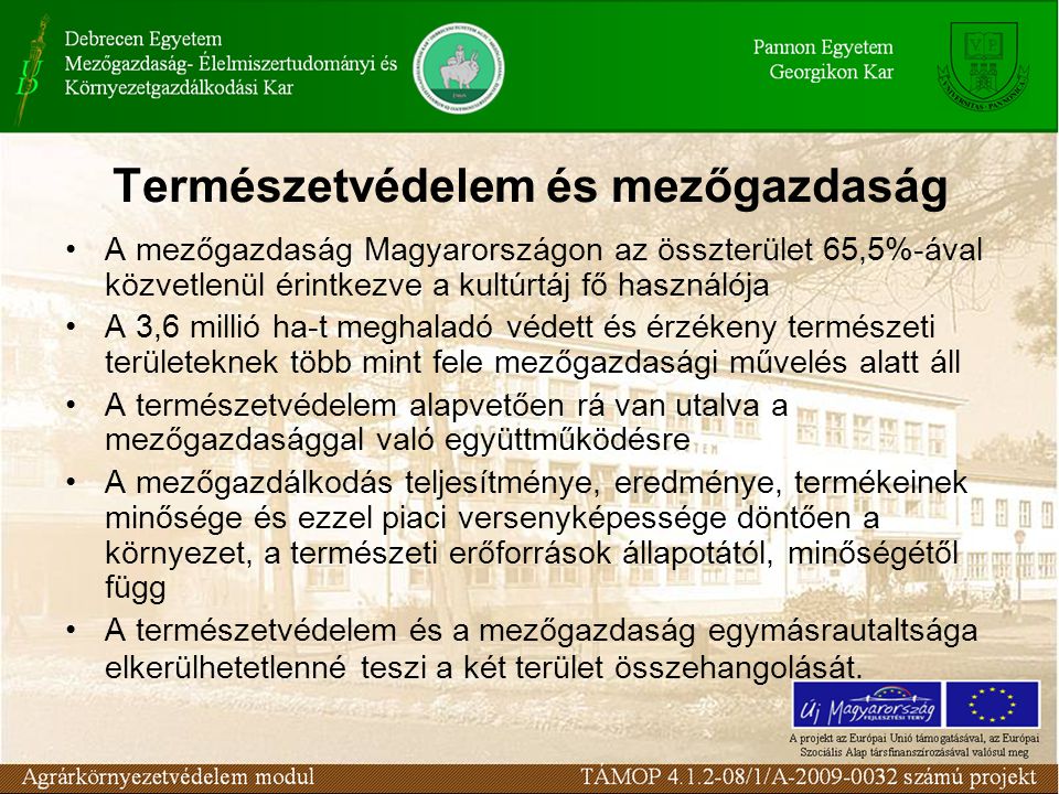 Természetvédelem és mezőgazdaság A mezőgazdaság Magyarországon az összterület 65,5%-ával közvetlenül érintkezve a kultúrtáj fő használója A 3,6 millió ha-t meghaladó védett és érzékeny természeti területeknek több mint fele mezőgazdasági művelés alatt áll A természetvédelem alapvetően rá van utalva a mezőgazdasággal való együttműködésre A mezőgazdálkodás teljesítménye, eredménye, termékeinek minősége és ezzel piaci versenyképessége döntően a környezet, a természeti erőforrások állapotától, minőségétől függ A természetvédelem és a mezőgazdaság egymásrautaltsága elkerülhetetlenné teszi a két terület összehangolását.