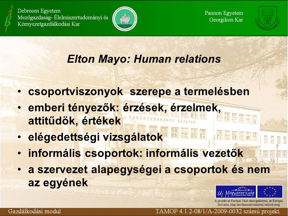 Elton Mayo: Human relations csoportviszonyok szerepe a termelésben emberi tényezők: érzések, érzelmek, attitűdök, értékek elégedettségi vizsgálatok informális csoportok: informális vezetők a szervezet alapegységei a csoportok és nem az egyének