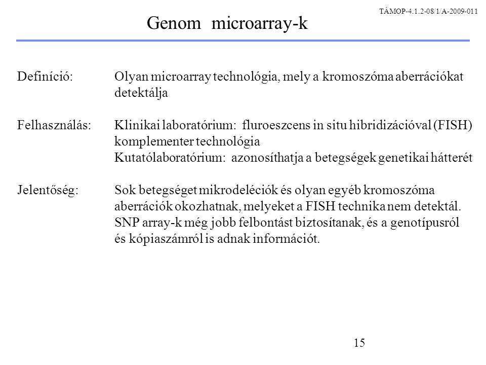 15 Genom microarray-k Definíció: Olyan microarray technológia, mely a kromoszóma aberrációkat detektálja Felhasználás: Klinikai laboratórium: fluroeszcens in situ hibridizációval (FISH) komplementer technológia Kutatólaboratórium: azonosíthatja a betegségek genetikai hátterét Jelentőség:Sok betegséget mikrodeléciók és olyan egyéb kromoszóma aberrációk okozhatnak, melyeket a FISH technika nem detektál.