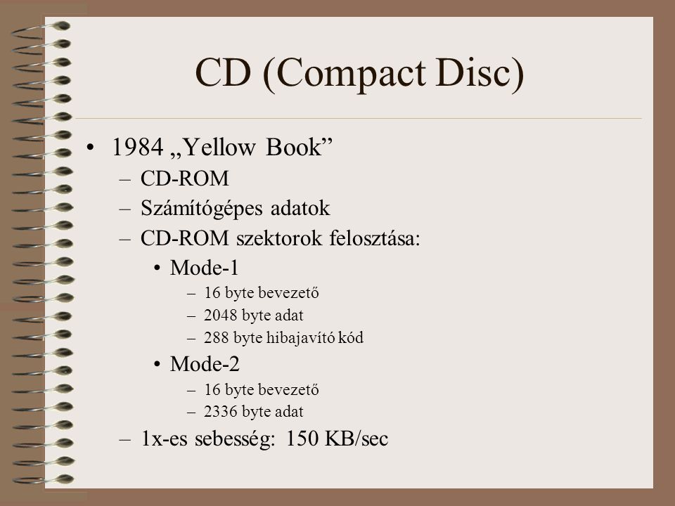 CD (Compact Disc) 1984 „Yellow Book –CD-ROM –Számítógépes adatok –CD-ROM szektorok felosztása: Mode-1 –16 byte bevezető –2048 byte adat –288 byte hibajavító kód Mode-2 –16 byte bevezető –2336 byte adat –1x-es sebesség: 150 KB/sec