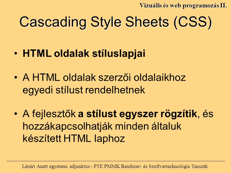 Cascading Style Sheets (CSS) HTML oldalak stíluslapjai A HTML oldalak szerzői oldalaikhoz egyedi stílust rendelhetnek A fejlesztők a stílust egyszer rögzítik, és hozzákapcsolhatják minden általuk készített HTML laphoz Lénárt Anett egyetemi adjunktus - PTE PMMK Rendszer- és Szoftvertechnológia Tanszék Vizuális és web programozás II.