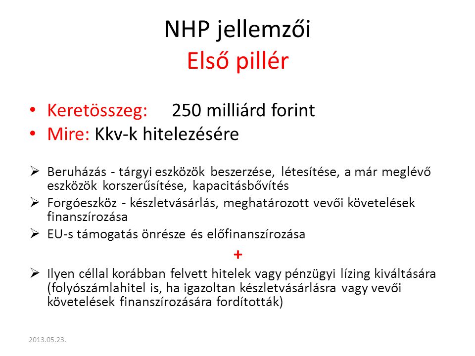 NHP jellemzői Első pillér Keretösszeg:250 milliárd forint Mire: Kkv-k hitelezésére  Beruházás - tárgyi eszközök beszerzése, létesítése, a már meglévő eszközök korszerűsítése, kapacitásbővítés  Forgóeszköz - készletvásárlás, meghatározott vevői követelések finanszírozása  EU-s támogatás önrésze és előfinanszírozása +  Ilyen céllal korábban felvett hitelek vagy pénzügyi lízing kiváltására (folyószámlahitel is, ha igazoltan készletvásárlásra vagy vevői követelések finanszírozására fordították)