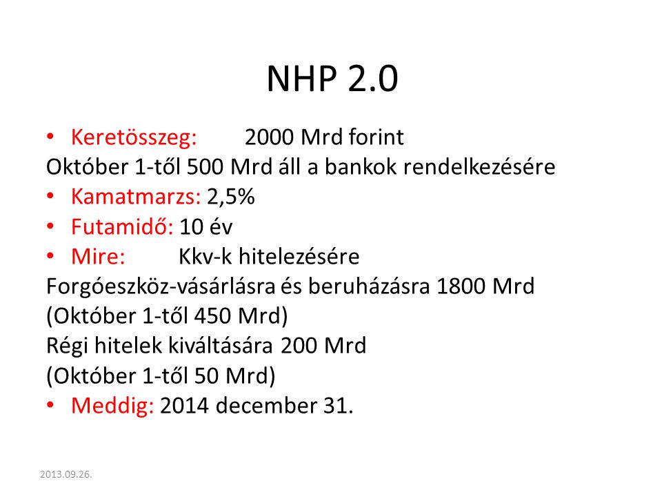 NHP 2.0 Keretösszeg:2000 Mrd forint Október 1-től 500 Mrd áll a bankok rendelkezésére Kamatmarzs: 2,5% Futamidő: 10 év Mire:Kkv-k hitelezésére Forgóeszköz-vásárlásra és beruházásra 1800 Mrd (Október 1-től 450 Mrd) Régi hitelek kiváltására 200 Mrd (Október 1-től 50 Mrd) Meddig: 2014 december 31.
