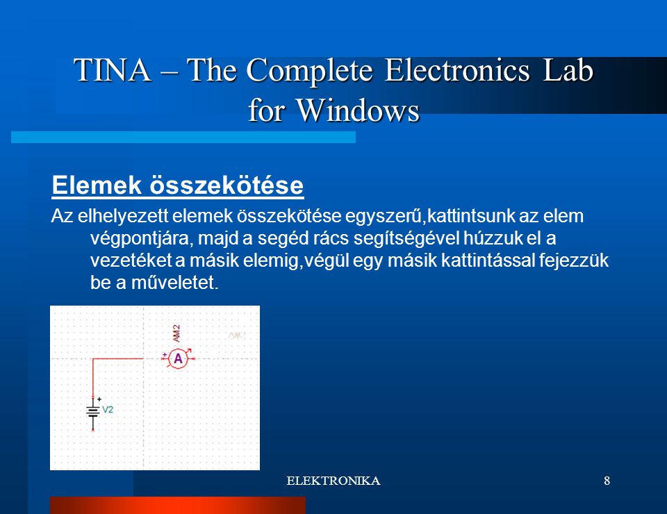 ELEKTRONIKA8 TINA – The Complete Electronics Lab for Windows Elemek összekötése Az elhelyezett elemek összekötése egyszerű,kattintsunk az elem végpontjára, majd a segéd rács segítségével húzzuk el a vezetéket a másik elemig,végül egy másik kattintással fejezzük be a műveletet.