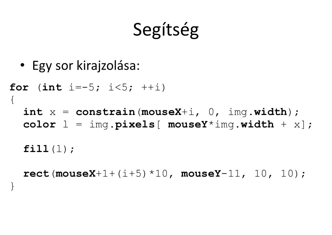Segítség Egy sor kirajzolása: for (int i=-5; i<5; ++i) { int x = constrain(mouseX+i, 0, img.width); color l = img.pixels[ mouseY*img.width + x]; fill(l); rect(mouseX+1+(i+5)*10, mouseY-11, 10, 10); }