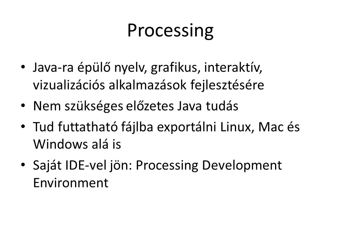 Processing Java-ra épülő nyelv, grafikus, interaktív, vizualizációs alkalmazások fejlesztésére Nem szükséges előzetes Java tudás Tud futtatható fájlba exportálni Linux, Mac és Windows alá is Saját IDE-vel jön: Processing Development Environment