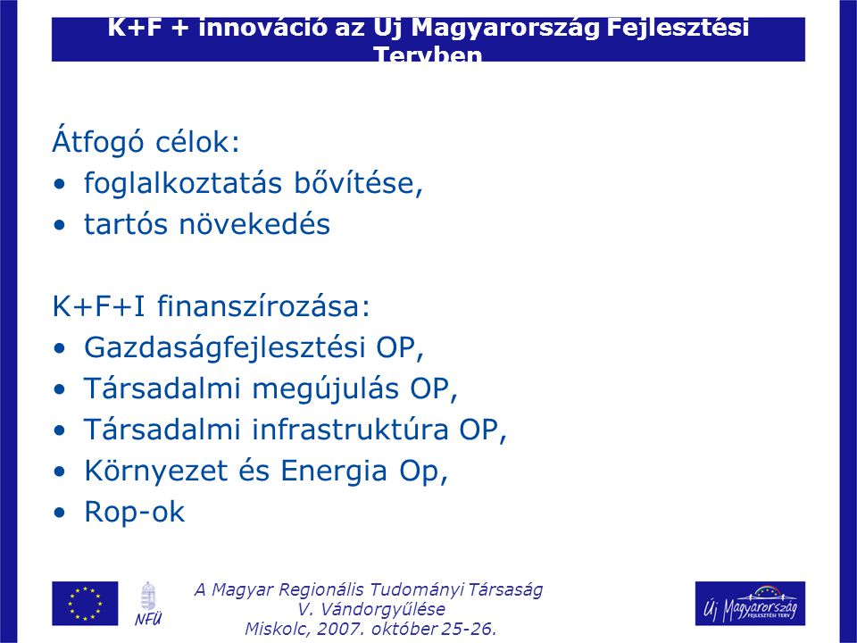 K+F + innováció az Új Magyarország Fejlesztési Tervben Átfogó célok: foglalkoztatás bővítése, tartós növekedés K+F+I finanszírozása: Gazdaságfejlesztési OP, Társadalmi megújulás OP, Társadalmi infrastruktúra OP, Környezet és Energia Op, Rop-ok A Magyar Regionális Tudományi Társaság V.