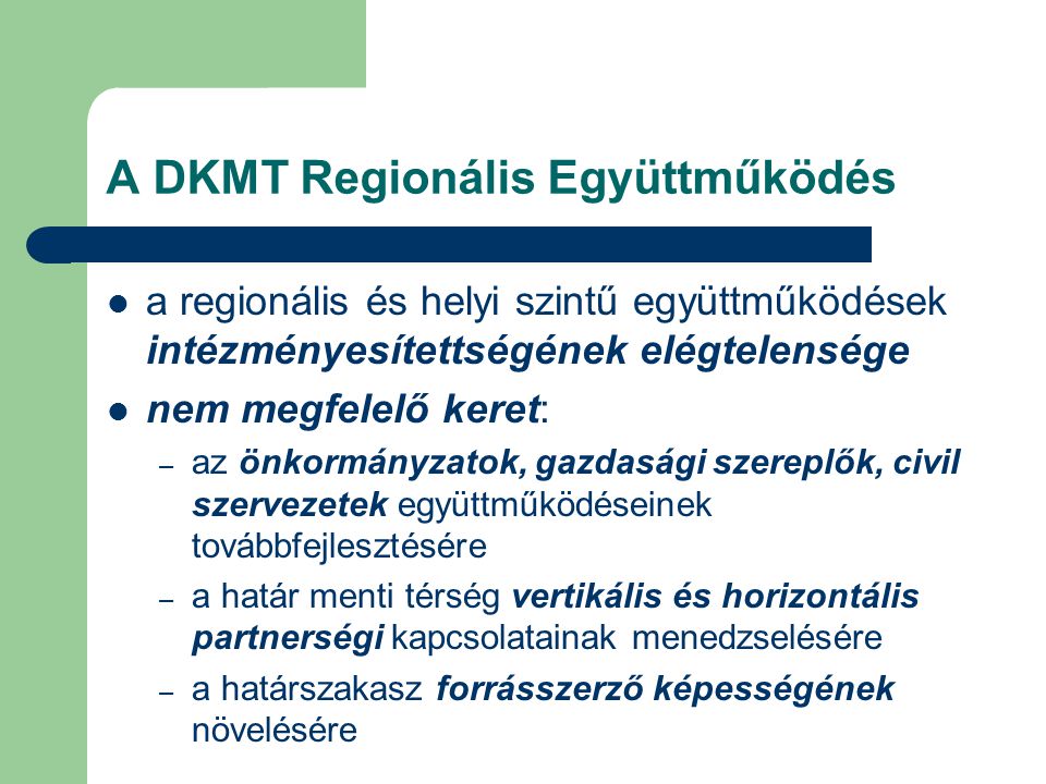 A DKMT Regionális Együttműködés a regionális és helyi szintű együttműködések intézményesítettségének elégtelensége nem megfelelő keret: – az önkormányzatok, gazdasági szereplők, civil szervezetek együttműködéseinek továbbfejlesztésére – a határ menti térség vertikális és horizontális partnerségi kapcsolatainak menedzselésére – a határszakasz forrásszerző képességének növelésére