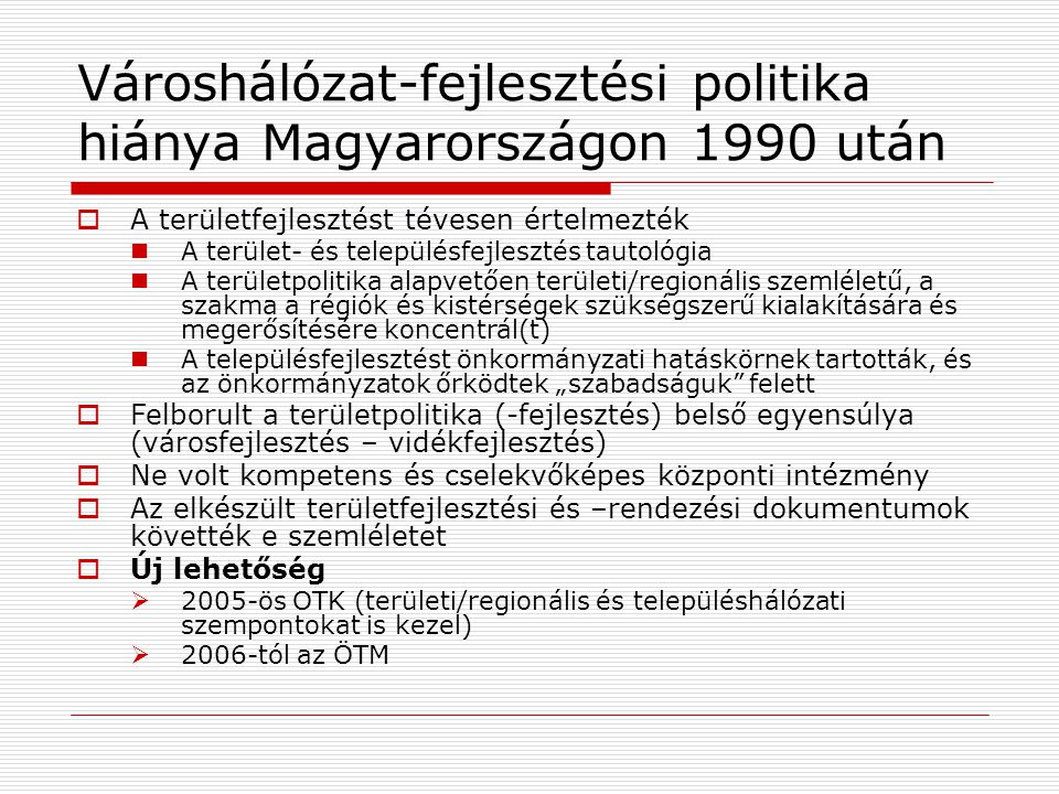 Városhálózat-fejlesztési politika hiánya Magyarországon 1990 után  A területfejlesztést tévesen értelmezték A terület- és településfejlesztés tautológia A területpolitika alapvetően területi/regionális szemléletű, a szakma a régiók és kistérségek szükségszerű kialakítására és megerősítésére koncentrál(t) A településfejlesztést önkormányzati hatáskörnek tartották, és az önkormányzatok őrködtek „szabadságuk felett  Felborult a területpolitika (-fejlesztés) belső egyensúlya (városfejlesztés – vidékfejlesztés)  Ne volt kompetens és cselekvőképes központi intézmény  Az elkészült területfejlesztési és –rendezési dokumentumok követték e szemléletet  Új lehetőség  2005-ös OTK (területi/regionális és településhálózati szempontokat is kezel)  2006-tól az ÖTM