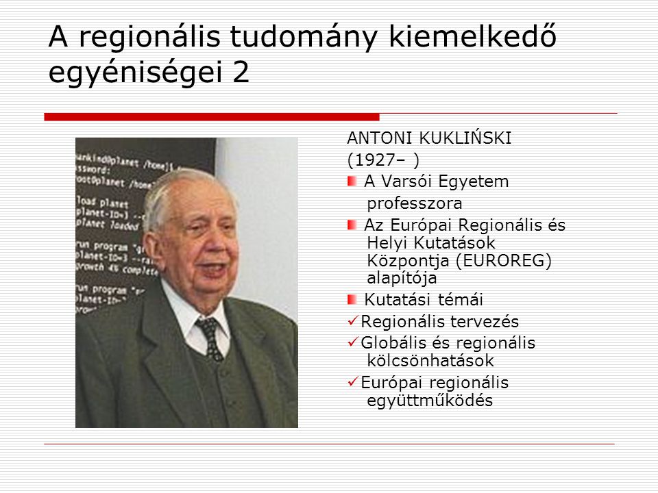 A regionális tudomány kiemelkedő egyéniségei 2 ANTONI KUKLIŃSKI (1927– ) A Varsói Egyetem professzora Az Európai Regionális és Helyi Kutatások Központja (EUROREG) alapítója Kutatási témái Regionális tervezés Globális és regionális kölcsönhatások Európai regionális együttműködés