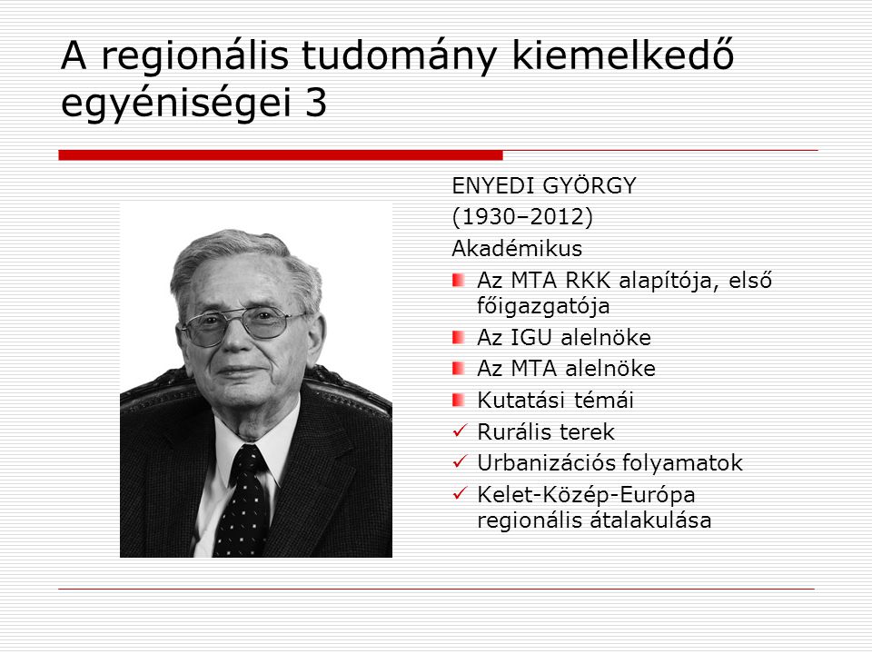 A regionális tudomány kiemelkedő egyéniségei 3 ENYEDI GYÖRGY (1930–2012) Akadémikus Az MTA RKK alapítója, első főigazgatója Az IGU alelnöke Az MTA alelnöke Kutatási témái Rurális terek Urbanizációs folyamatok Kelet-Közép-Európa regionális átalakulása