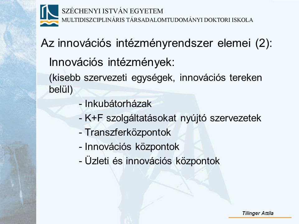 Az innovációs intézményrendszer elemei (2): Innovációs intézmények: (kisebb szervezeti egységek, innovációs tereken belül) - Inkubátorházak - K+F szolgáltatásokat nyújtó szervezetek - Transzferközpontok - Innovációs központok - Üzleti és innovációs központok Tilinger Attila