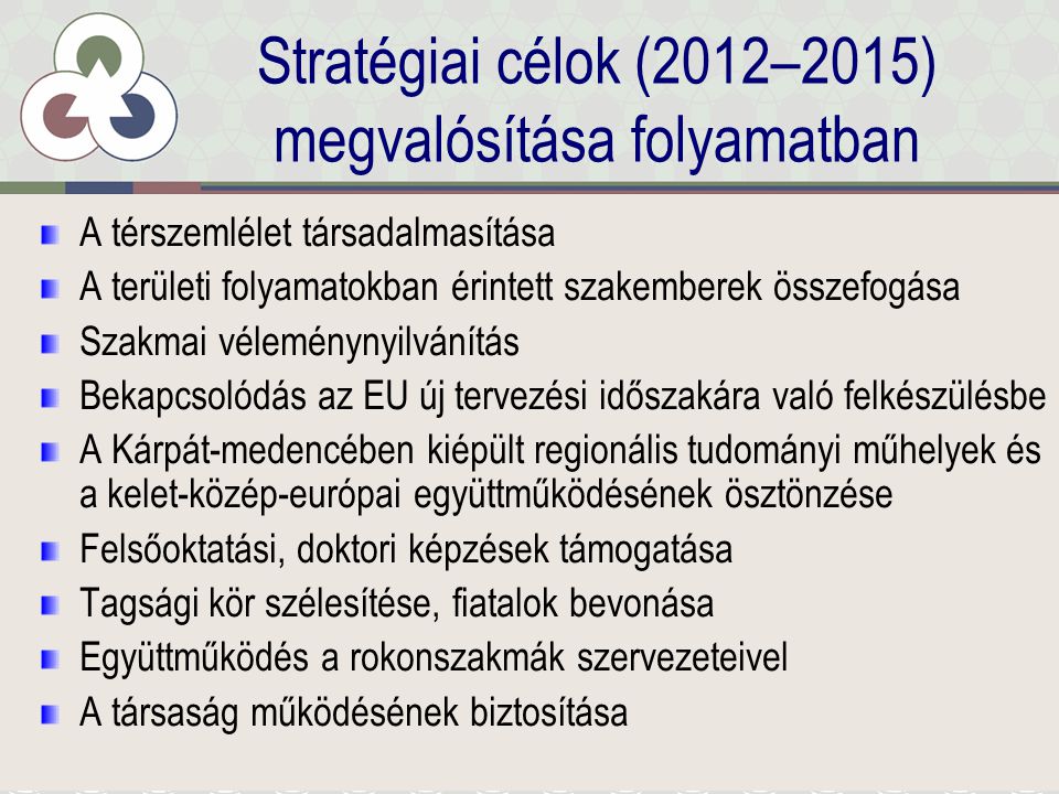 Stratégiai célok (2012–2015) megvalósítása folyamatban A térszemlélet társadalmasítása A területi folyamatokban érintett szakemberek összefogása Szakmai véleménynyilvánítás Bekapcsolódás az EU új tervezési időszakára való felkészülésbe A Kárpát-medencében kiépült regionális tudományi műhelyek és a kelet-közép-európai együttműködésének ösztönzése Felsőoktatási, doktori képzések támogatása Tagsági kör szélesítése, fiatalok bevonása Együttműködés a rokonszakmák szervezeteivel A társaság működésének biztosítása