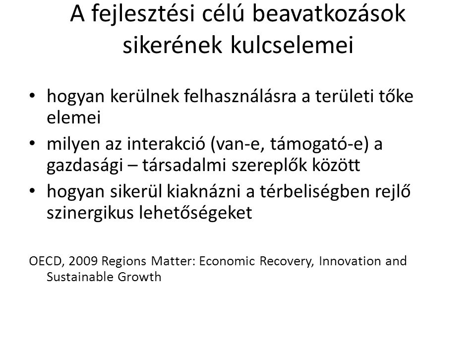 A fejlesztési célú beavatkozások sikerének kulcselemei hogyan kerülnek felhasználásra a területi tőke elemei milyen az interakció (van-e, támogató-e) a gazdasági – társadalmi szereplők között hogyan sikerül kiaknázni a térbeliségben rejlő szinergikus lehetőségeket OECD, 2009 Regions Matter: Economic Recovery, Innovation and Sustainable Growth